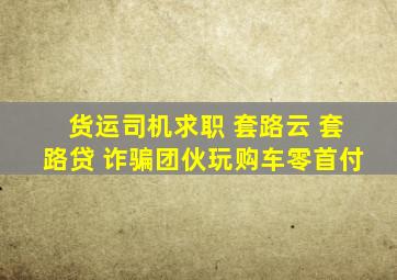 货运司机求职 套路云 套路贷 诈骗团伙玩购车零首付